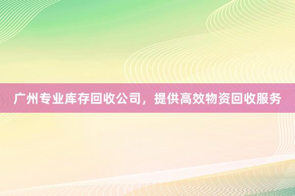 广州专业库存回收公司，提供高效物资回收服务