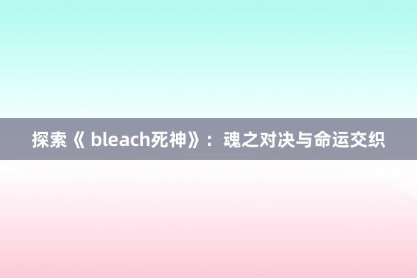 探索《 bleach死神》：魂之对决与命运交织